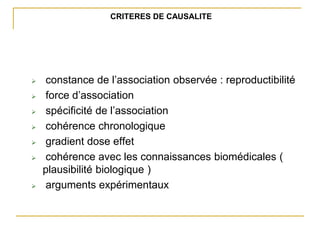 CRITERES DE CAUSALITE
 constance de l’association observée : reproductibilité
 force d’association
 spécificité de l’association
 cohérence chronologique
 gradient dose effet
 cohérence avec les connaissances biomédicales (
plausibilité biologique )
 arguments expérimentaux
 