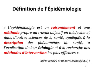Définition de l’Épidémiologie


«  L’épidémiologie est un raisonnement et une
méthode propre au travail objectif en médecine et
dans d’autres sciences de la santé, appliqués à la
description des phénomènes de santé, à
l’explication de leur étiologie et à la recherche des
méthodes d’intervention les plus efficaces »
                      Milos Jenicek et Robert Cléroux(1963) :
                                                         2
 