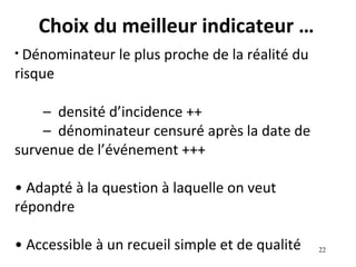 Choix du meilleur indicateur …
• Dénominateur   le plus proche de la réalité du
risque

    – densité d’incidence ++
    – dénominateur censuré après la date de
survenue de l’événement +++

• Adapté à la question à laquelle on veut
répondre

• Accessible à un recueil simple et de qualité     22
 