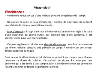 Récapitulatif
L’incidence :
- Nombre de nouveaux cas d’une maladie pendant une période de temps

 - On calcule en règle un taux d’incidence : nombre de nouveaux cas pendant
une période de temps / population exposée.

 - Taux d’attaque : il s’agit d’un taux d’incidence qu’on utilise en règle à la suite
d’une exposition de courte durée, par exemple lors d’une épidémie. Il est
souvent utilisé pour une courte période.

 - On peut également calculer une densité d’incidence : nombre de nouveaux
cas d’une maladie pendant une période de temps / nombre de personnes-
années exposées au risque.

Dans ce cas, le dénominateur est obtenu en prenant en compte pour chaque
personne sa durée de suivi et d’exposition au risque. Par exemple, une
personne qui a été suivie 3 ans compte pour 3. Le dénominateur est obtenu en
faisant la somme de toutes les personnes années.
 