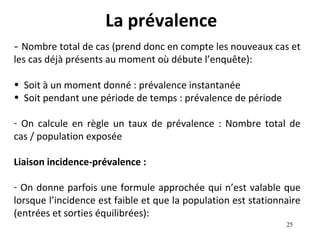 La prévalence
- Nombre total de cas (prend donc en compte les nouveaux cas et
les cas déjà présents au moment où débute l’enquête):

• Soit à un moment donné : prévalence instantanée
• Soit pendant une période de temps : prévalence de période

- On calcule en règle un taux de prévalence : Nombre total de
cas / population exposée

Liaison incidence-prévalence :

- On donne parfois une formule approchée qui n’est valable que
lorsque l’incidence est faible et que la population est stationnaire
(entrées et sorties équilibrées):
                                                                25
 