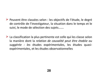 Les grands types d’enquêtes

 Peuvent être classées selon : les objectifs de l’étude, le degré
  de contrôle de l’investigateur, la situation dans le temps et le
  suivi, le mode de sélection des sujets…….

 La classification la plus pertinente est celle qui les classe selon
  la manière dont la relation de causalité peut être établie ou
  suggérée : les études expérimentales, les études quasi-
  expérimentales, et les études observationnelles




                                 28
 