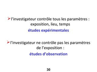 Selon le degré de contrôle

 l’investigateur contrôle tous les paramètres :
              exposition, lieu, temps
             études expérimentales

 l’investigateur ne contrôle pas les paramètres
                  de l’exposition :
              études d’observation


                      30
 