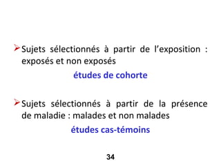 Selon la sélection des sujets

 Sujets sélectionnés à partir de l’exposition :
  exposés et non exposés
               études de cohorte

 Sujets sélectionnés à partir de la présence
  de maladie : malades et non malades
              études cas-témoins

                       34
 