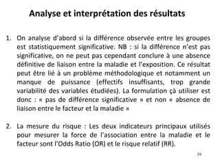 Analyse et interprétation des résultats

1. On analyse d’abord si la différence observée entre les groupes
   est statistiquement significative. NB : si la différence n’est pas
   significative, on ne peut pas cependant conclure à une absence
   définitive de liaison entre la maladie et l’exposition. Ce résultat
   peut être lié à un problème méthodologique et notamment un
   manque de puissance (effectifs insuffisants, trop grande
   variabilité des variables étudiées). La formulation çà utiliser est
   donc : « pas de différence significative » et non « absence de
   liaison entre le facteur et la maladie »

2. La mesure du risque : Les deux indicateurs principaux utilisés
   pour mesurer la force de l’association entre la maladie et le
   facteur sont l’Odds Ratio (OR) et le risque relatif (RR).
                                                                 39
 