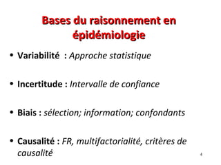 Bases du raisonnement en
              épidémiologie
• Variabilité : Approche statistique

• Incertitude : Intervalle de confiance

• Biais : sélection; information; confondants

• Causalité : FR, multifactorialité, critères de
  causalité                                        4
 