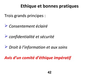 Ethique et bonnes pratiques
Trois grands principes :

 Consentement éclairé

 confidentialité et sécurité

 Droit à l’information et aux soins

Avis d’un comité d’éthique impératif


                           42
 