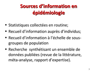 Sources d’information en
             épidémiologie

• Statistiques collectées en routine;
• Recueil d’information auprès d’individus;
• Recueil d’information à l’échelle de sous-
  groupes de population
• Recherche synthétisant un ensemble de
  données publiées (revue de la littérature,
  méta-analyse, rapport d’expertise).
                                               5
 