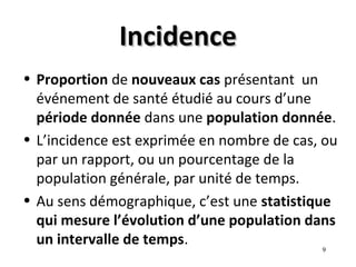 Incidence
• Proportion de nouveaux cas présentant un
  événement de santé étudié au cours d’une
  période donnée dans une population donnée.
• L’incidence est exprimée en nombre de cas, ou
  par un rapport, ou un pourcentage de la
  population générale, par unité de temps.
• Au sens démographique, c’est une statistique
  qui mesure l’évolution d’une population dans
  un intervalle de temps.
                                            9
 