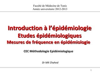 Faculté de Médecine de Tunis
            Année universitaire 2012-2013




Introduction à l’épidémiologie
    Etudes épidémiologiques
Mesures de fréquence en épidémiologie
       CEC Méthodologie Epidémiologique


                   Dr MK Chahed

                                            1
 