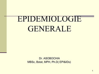 1
EPIDEMIOLOGIE
GENERALE
Dr. ASOBOCHIA
MBSc, Bstat, MPH, Ph.D( EPI&IDs)
 