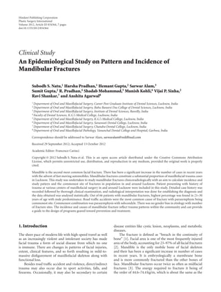 Hindawi Publishing Corporation 
Plastic Surgery International 
Volume 2012, Article ID 834364, 7 pages 
doi:10.1155/2012/834364 
Clinical Study 
An Epidemiological Study on Pattern and Incidence of 
Mandibular Fractures 
Subodh S. Natu,1 Harsha Pradhan,1 Hemant Gupta,2 Sarwar Alam,3 
Sumit Gupta,2 R. Pradhan,4 ShadabMohammad,5 Munish Kohli,6 Vijai P. Sinha,2 
Ravi Shankar,7 and Anshita Agarwal8 
1Department of Oral and Maxillofacial Surgery, Career Post Graduate Institute of Dental Sciences, Lucknow, India 
2Department of Oral and Maxillofacial Surgery, Babu Banarsi Das College of Dental Sciences, Lucknow, India 
3Department of Oral and Maxillofacial Surgery, Institute of Dental Sciences, Bareilly, India 
4 Faculty of Dental Sciences, K.G.’s Medical College, Lucknow, India 
5Department of Oral and Maxillofacial Surgery, K.G.’s Medical College, Lucknow, India 
6Department of Oral and Maxillofacial Surgery, Saraswati Dental College, Lucknow, India 
7Department of Oral and Maxillofacial Surgery, Chandra Dental College, Lucknow, India 
8Department of Oral and Maxillofacial Pathology, Vananchal Dental College and Hospital, Garhwa, India 
Correspondence should be addressed to Sarwar Alam, sarwaralam@rediffmail.com 
Received 29 September 2012; Accepted 13 October 2012 
Academic Editor: Francesco Carinci 
Copyright © 2012 Subodh S. Natu et al. This is an open access article distributed under the Creative Commons Attribution 
License, which permits unrestricted use, distribution, and reproduction in any medium, provided the original work is properly 
cited. 
Mandible is the second most common facial fracture. There has been a significant increase in the number of cases in recent years 
with the advent of fastmoving automobiles.Mandibular fractures constitute a substantial proportion ofmaxillofacial trauma cases 
in Lucknow. This study was undertaken to study mandibular fractures clinicoradiologically with an aim to calculate incidence and 
study pattern and the commonest site of fractures in population in and around Lucknow. Patient presenting with history of 
trauma at various centers of maxillofacial surgery in and around Lucknow were included in this study. Detailed case history was 
recorded followed by thorough clinical examination, and radiological interpretation was done for establishing the diagnosis and 
the data obtained was analyzed statistically. Out of 66 patients with mandibular fractures, highest percentage was found in 21–30 
years of age with male predominance. Road traffic accidents were the most common cause of fracture with parasymphysis being 
commonest site. Commonest combination was parasymphysis with subcondyle. There was no gender bias in etiology with number 
of fracture sites. The incidence and causes of mandibular fracture reflect trauma patterns within the community and can provide 
a guide to the design of programs geared toward prevention and treatment. 
1. Introduction 
The sheer pace of modern life with high-speed travel as well 
as an increasingly violent and intolerant society has made 
facial trauma a form of social disease from which no one 
is immune. There are changes in patterns of facial injuries, 
extent, clinical features, and so forth resulting in mild-to-massive 
disfigurement of maxillofacial skeleton along with 
functional loss. 
Besides road traffic accident and violence, direct/indirect 
trauma may also occur due to sport activities, falls, and 
firearms. Occasionally, it may also be secondary to certain 
disease entities like cystic lesion, neoplasms, and metabolic 
diseases. 
The fracture is defined as “breach in the continuity of 
bone” [1]. Facial area is one of the most frequently injured 
area of the body, accounting for 23–97% of all facial fractures 
[2]. Mandible is the only mobile bone of facial skeleton 
and their has been a significant increase in number of cases 
in recent years. It is embryologically a membrane bone 
and is more commonly fractured than the other bones of 
face. Mandibular fractures occur twice as often as midfacial 
fractures [3]. The energy required to fracture it being of 
the order of 44.6–74.4 kg/m, which is about the same as the 
 
