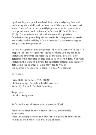 Epidemiologists spend much of their time analyzing data and
evaluating the validity of the sources of their data. Measure of
occurrence refers to the quantifying (count, ratio, proportion,
rate, prevalence, and incidence) of events (Friis & Sellers,
2021). Data sources are critical elements that provide
foundation and grounding for research. It is important to attain
and evaluate the validity of data sources. Data sources require
analysis and interpretation.
In this Assignment, you are presented with a scenario in the “To
prepare for this Assignment” section, where you are asked to
search and interpret the meaning of the data. You will also
determine the probable source and validity of the data. You will
search in the Walden Library for scholarly articles and identify
data using the sources of data provided to you in
the Learning Resources to complete this Assignment.
Reference:
Friis, R.H., & Sellers, T.A. (2021)
. Epidemiology for public health practice
(6th ed). Jones & Bartlett Learning.
To prepare
for this Assignment:
Refer to the health issue you selected in Week 1.
Perform a search in the Walden Library, and identify
at least two
recent scholarly articles (no older than 3 years of publication)
related to the health issue you have chosen.
 