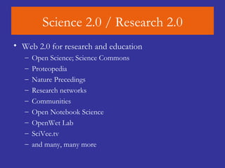 Science 2.0 / Research 2.0 Web 2.0 for research and education Open Science; Science Commons Proteopedia  Nature Precedings  Research networks Communities Open Notebook Science OpenWet Lab SciVee.tv  and many, many more 