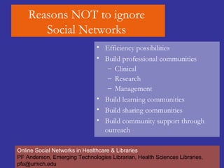 Reasons NOT to ignore  Social Networks  Efficiency possibilities  Build professional communities Clinical  Research  Management  Build learning communities  Build sharing communities Build community support through outreach Online Social Networks in Healthcare & Libraries PF Anderson, Emerging Technologies Librarian, Health Sciences Libraries, pfa@umich.edu 