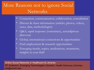 More Reasons not to ignore Social Networks  Connection, communication, collaboration, consultation  Discuss & share information (articles, photos, videos, cases, data, methodologies) Q&A, rapid response (sometimes), serendipitous discovery Global, international connections & opportunities Find employment & research opportunities Emerging trends, topics, medications, treatments, insights in your field Online Social Networks in Healthcare & Libraries PF Anderson, Emerging Technologies Librarian, Health Sciences Libraries, pfa@umich.edu 