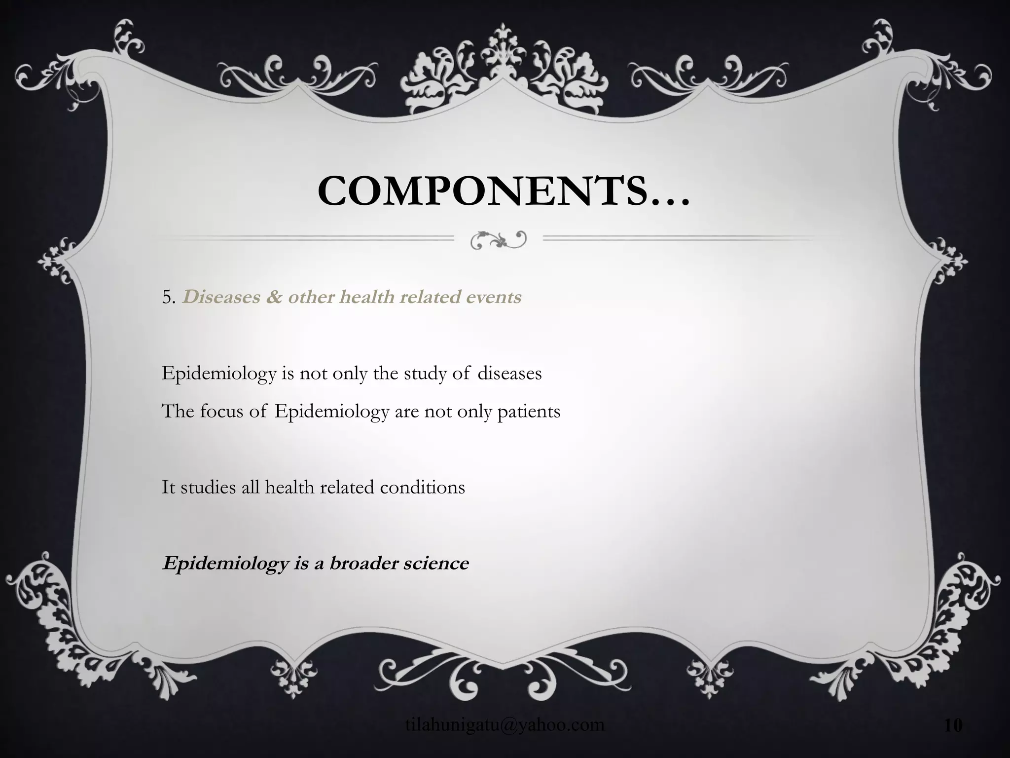 COMPONENTS…
5. Diseases & other health related events
Epidemiology is not only the study of diseases
The focus of Epidemiology are not only patients
It studies all health related conditions
Epidemiology is a broader science
tilahunigatu@yahoo.com 10
 