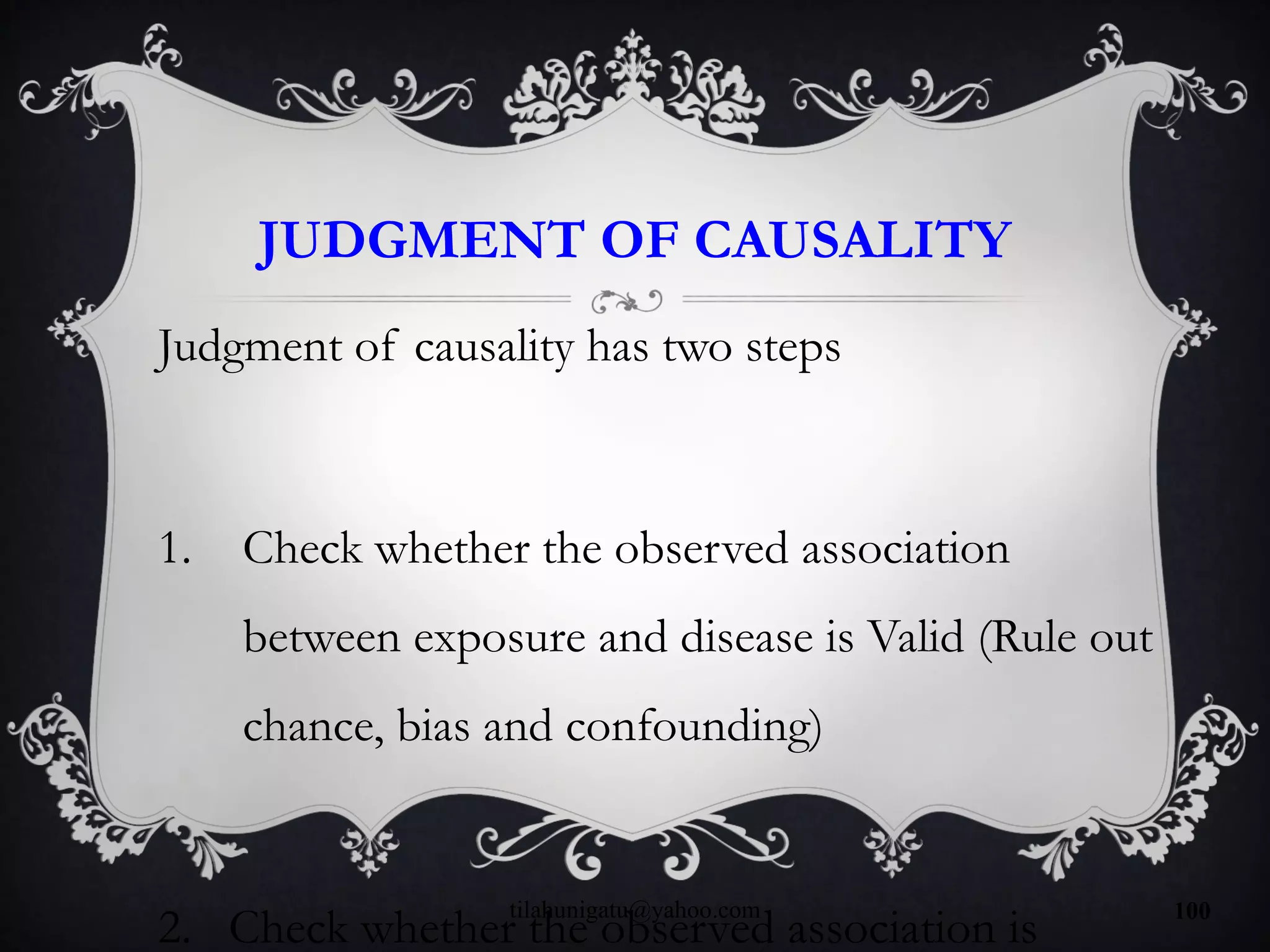 JUDGMENT OF CAUSALITY
Judgment of causality has two steps
1. Check whether the observed association
between exposure and disease is Valid (Rule out
chance, bias and confounding)
2. Check whether the observed association is
tilahunigatu@yahoo.com 100
 
