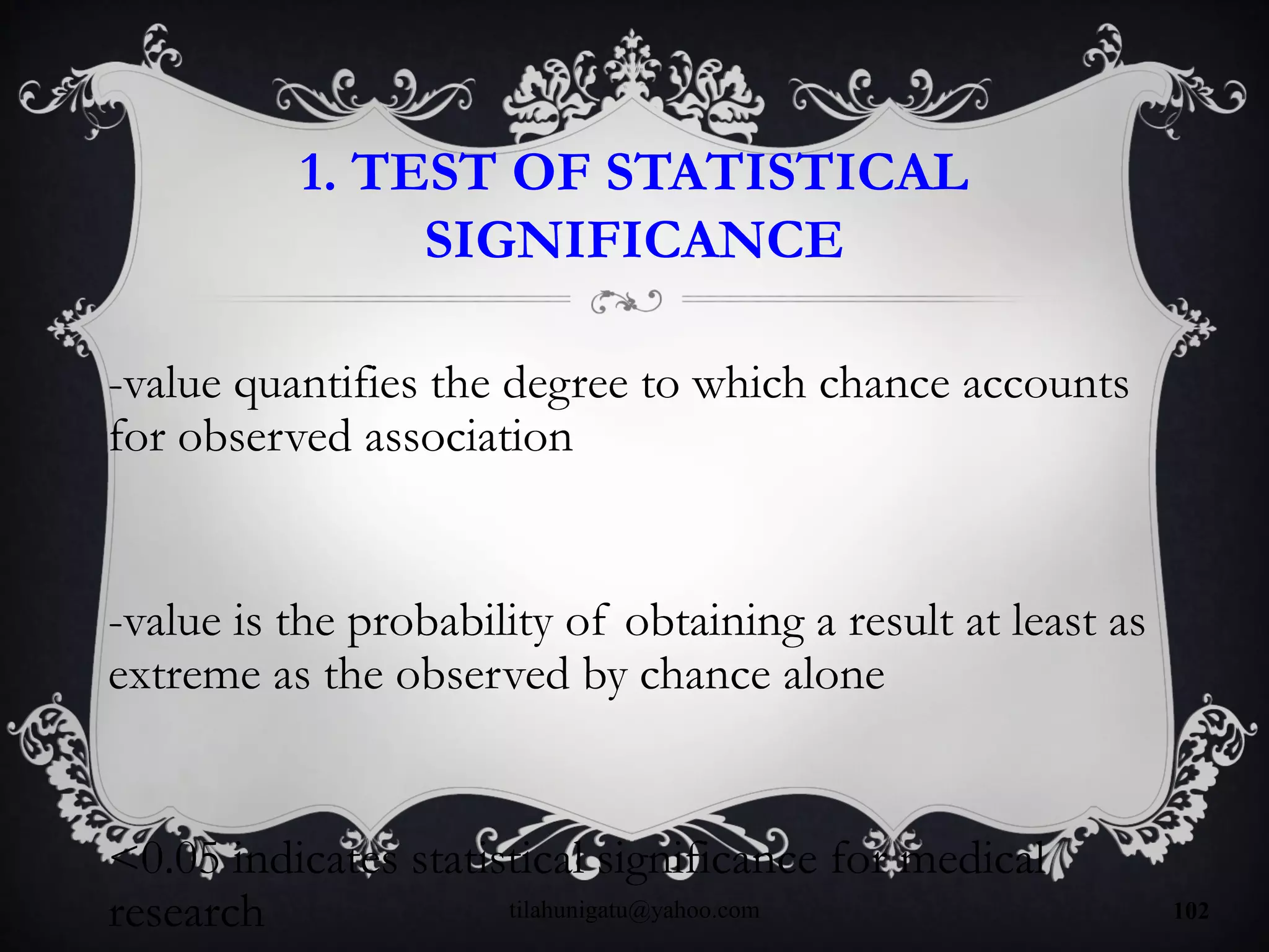 1. TEST OF STATISTICAL
SIGNIFICANCE
-value quantifies the degree to which chance accounts
for observed association
-value is the probability of obtaining a result at least as
extreme as the observed by chance alone
<0.05 indicates statistical significance for medical
research tilahunigatu@yahoo.com 102
 