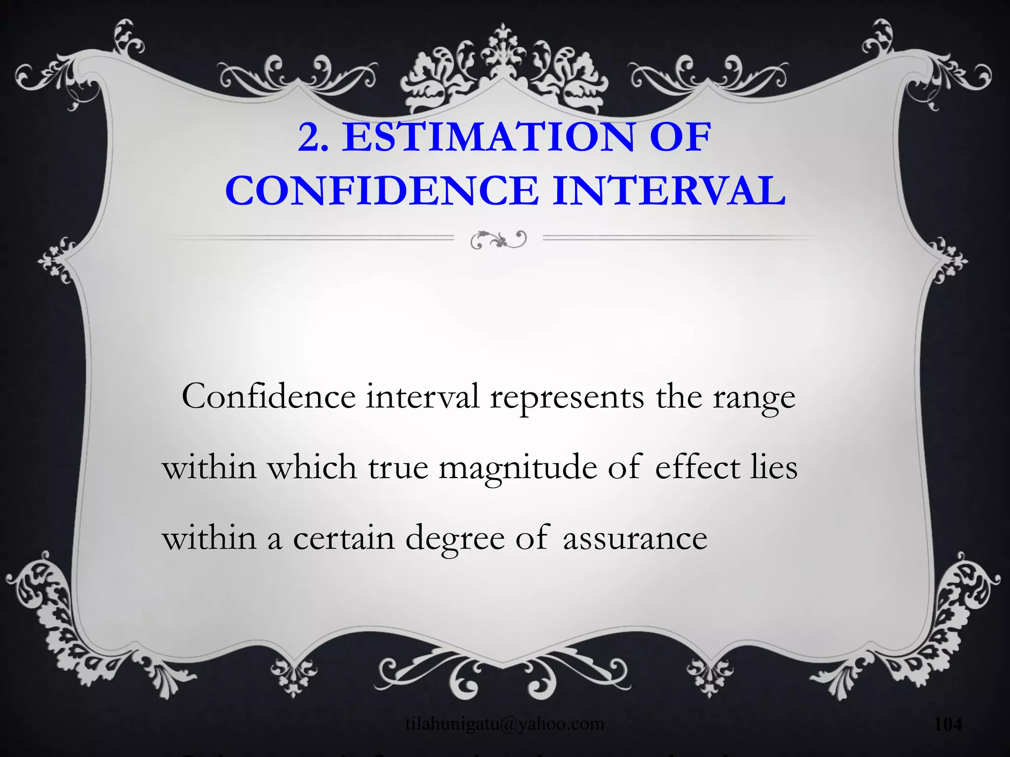 2. ESTIMATION OF
CONFIDENCE INTERVAL
Confidence interval represents the range
within which true magnitude of effect lies
within a certain degree of assurance
tilahunigatu@yahoo.com 104
 