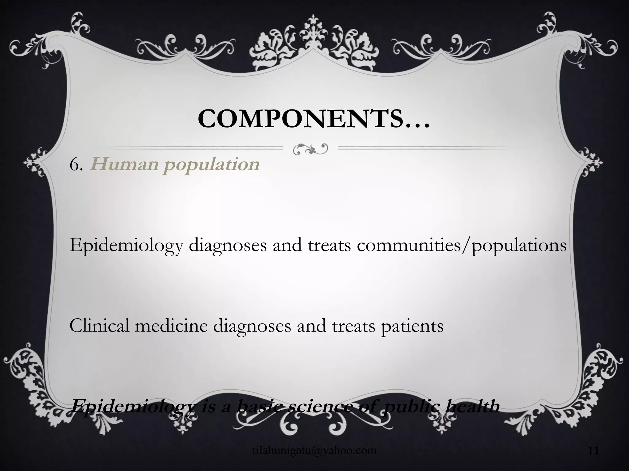 COMPONENTS…
6. Human population
Epidemiology diagnoses and treats communities/populations
Clinical medicine diagnoses and treats patients
Epidemiology is a basic science of public health
tilahunigatu@yahoo.com 11
 