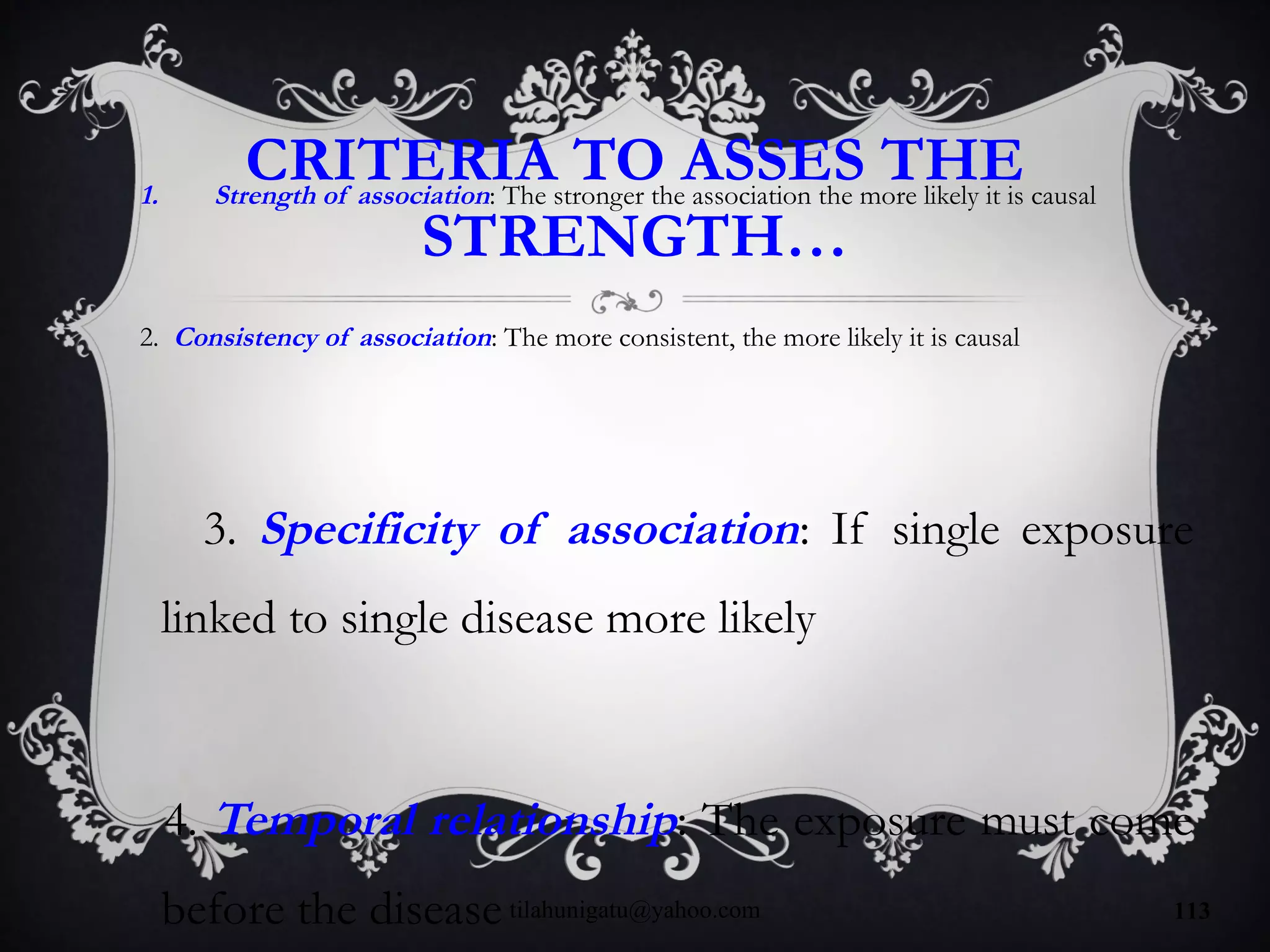CRITERIA TO ASSES THE
STRENGTH…
1. Strength of association: The stronger the association the more likely it is causal
2. Consistency of association: The more consistent, the more likely it is causal
3. Specificity of association: If single exposure
linked to single disease more likely
4. Temporal relationship: The exposure must come
before the diseasetilahunigatu@yahoo.com 113
 