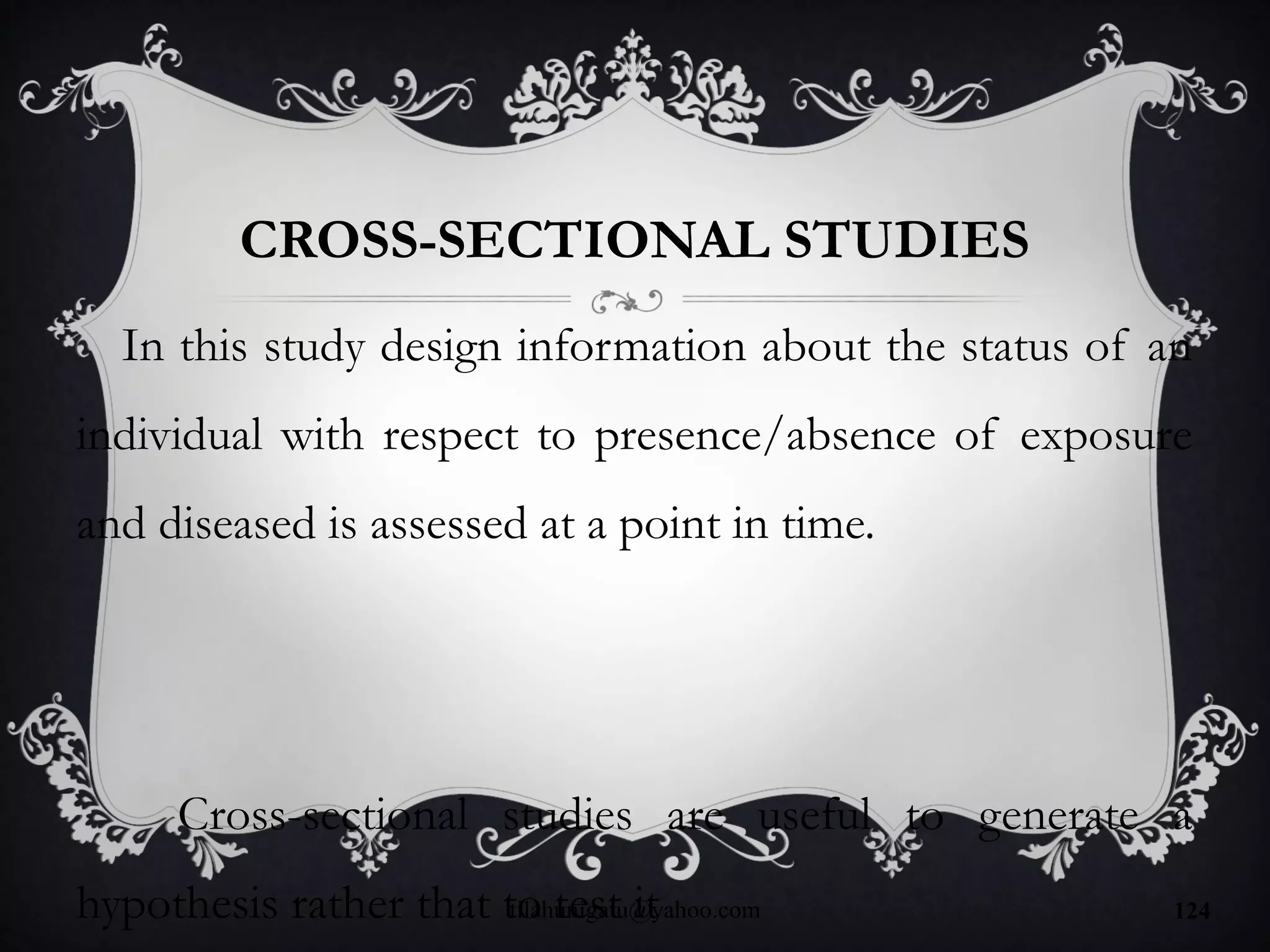 CROSS-SECTIONAL STUDIES
In this study design information about the status of an
individual with respect to presence/absence of exposure
and diseased is assessed at a point in time.
Cross-sectional studies are useful to generate a
hypothesis rather that to test ittilahunigatu@yahoo.com 124
 