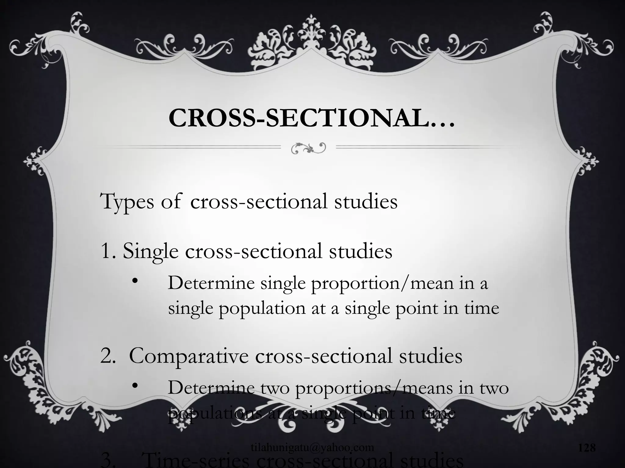 CROSS-SECTIONAL…
Types of cross-sectional studies
1. Single cross-sectional studies
• Determine single proportion/mean in a
single population at a single point in time
2. Comparative cross-sectional studies
• Determine two proportions/means in two
populations at a single point in time
3. Time-series cross-sectional studies
tilahunigatu@yahoo.com 128
 