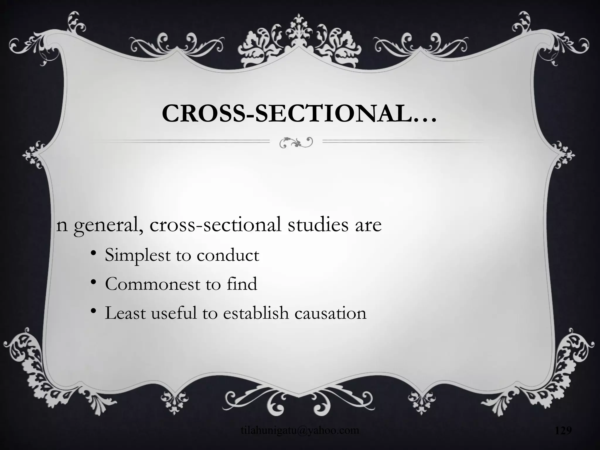 CROSS-SECTIONAL…
n general, cross-sectional studies are
• Simplest to conduct
• Commonest to find
• Least useful to establish causation
tilahunigatu@yahoo.com 129
 