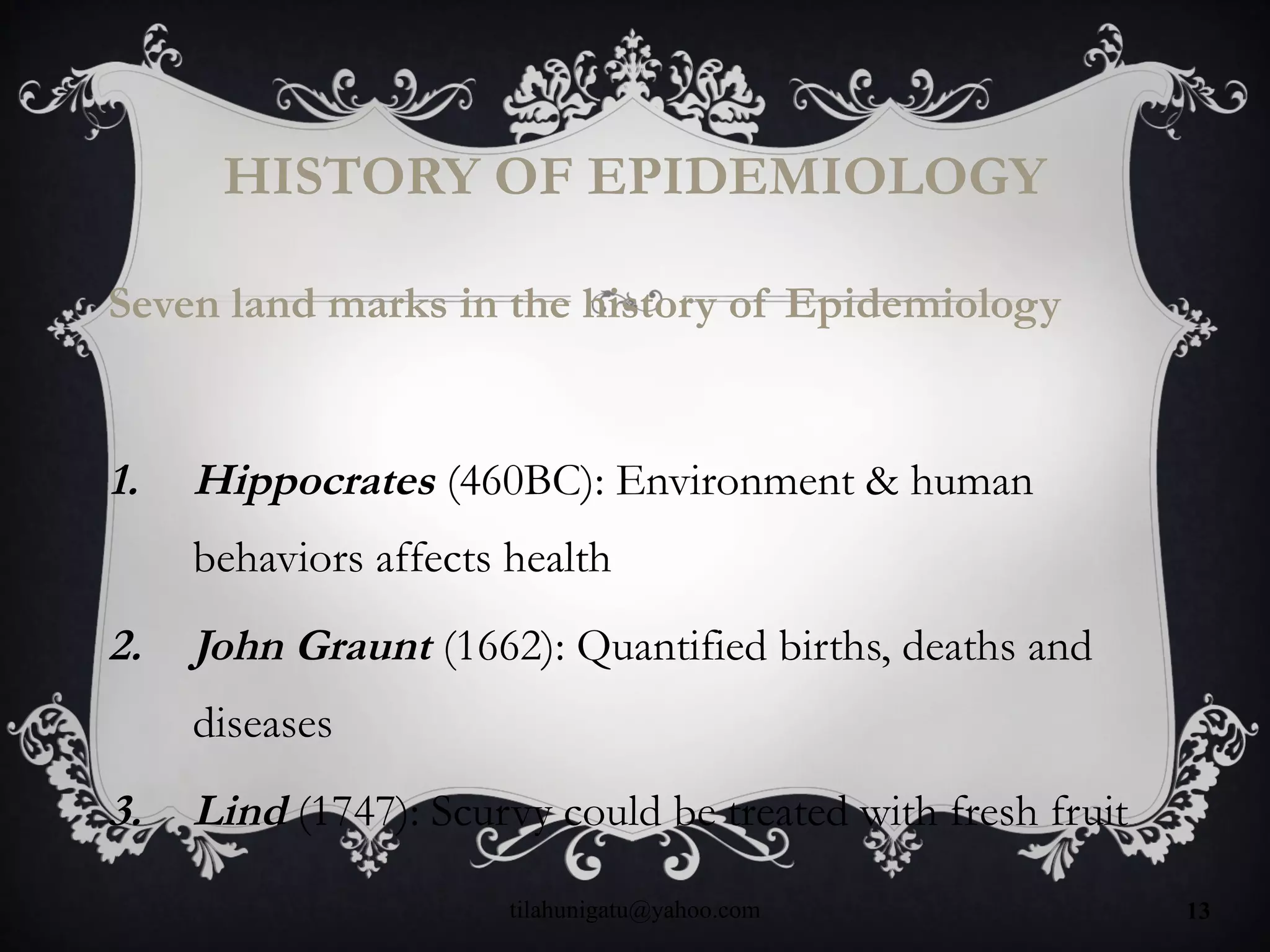 HISTORY OF EPIDEMIOLOGY
Seven land marks in the history of Epidemiology
1. Hippocrates (460BC): Environment & human
behaviors affects health
2. John Graunt (1662): Quantified births, deaths and
diseases
3. Lind (1747): Scurvy could be treated with fresh fruit
tilahunigatu@yahoo.com 13
 