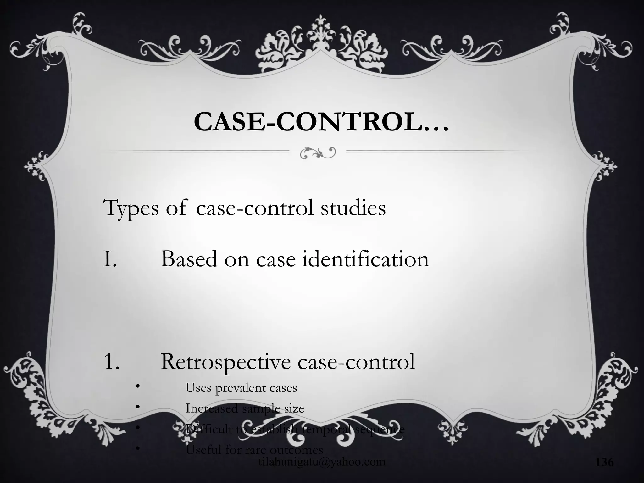 CASE-CONTROL…
Types of case-control studies
I. Based on case identification
1. Retrospective case-control
• Uses prevalent cases
• Increased sample size
• Difficult to establish temporal sequence
• Useful for rare outcomes
tilahunigatu@yahoo.com 136
 