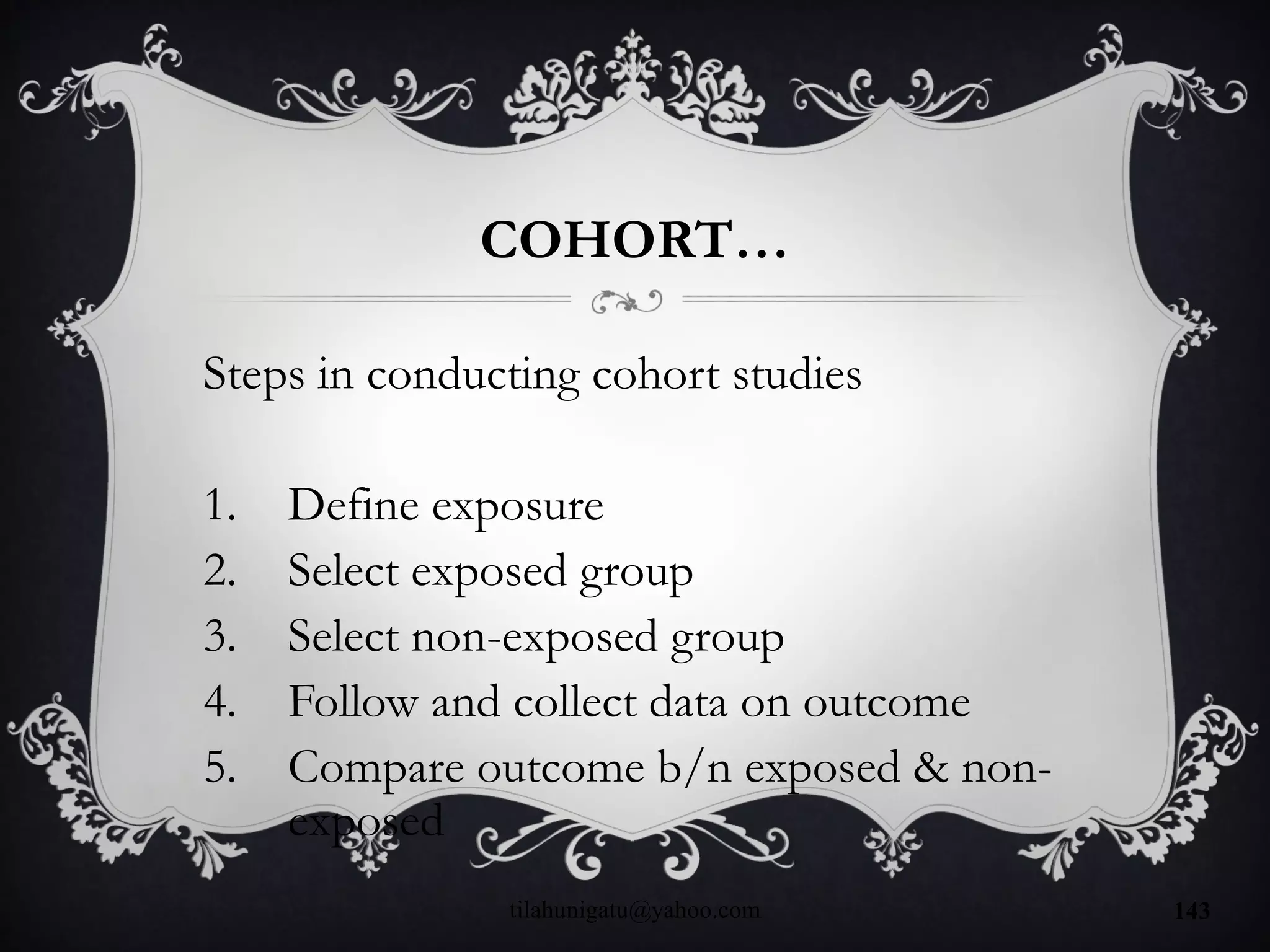 COHORT…
Steps in conducting cohort studies
1. Define exposure
2. Select exposed group
3. Select non-exposed group
4. Follow and collect data on outcome
5. Compare outcome b/n exposed & non-
exposed
tilahunigatu@yahoo.com 143
 