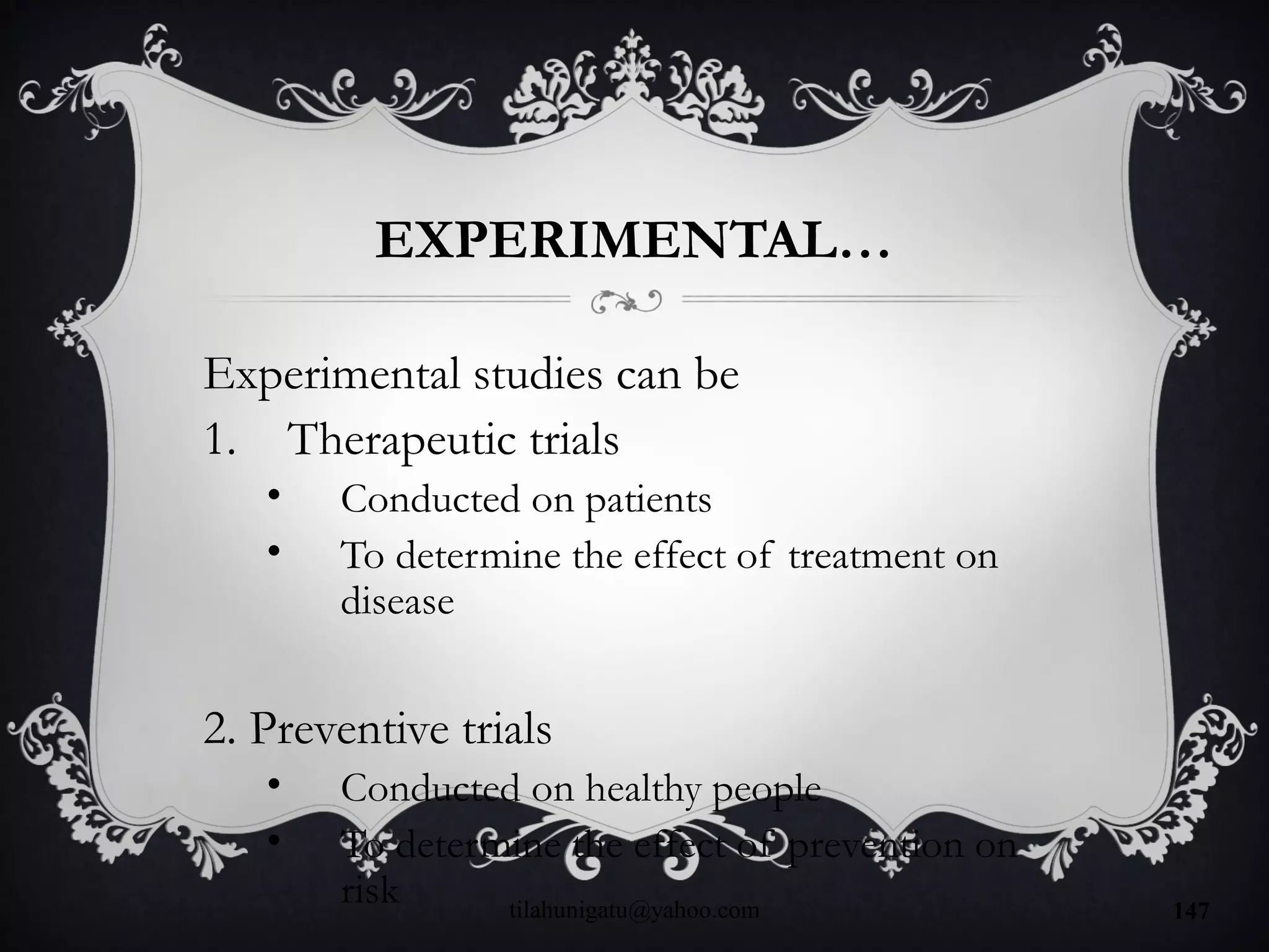 EXPERIMENTAL…
Experimental studies can be
1. Therapeutic trials
• Conducted on patients
• To determine the effect of treatment on
disease
2. Preventive trials
• Conducted on healthy people
• To determine the effect of prevention on
risk tilahunigatu@yahoo.com 147
 