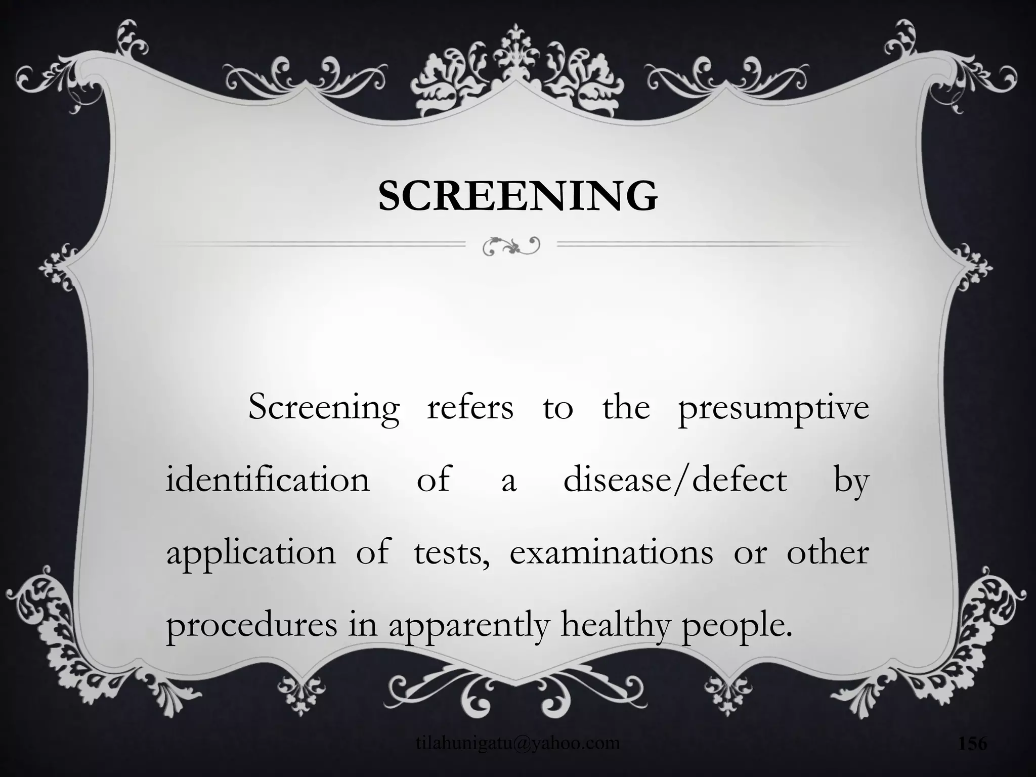 SCREENING
Screening refers to the presumptive
identification of a disease/defect by
application of tests, examinations or other
procedures in apparently healthy people.
tilahunigatu@yahoo.com 156
 