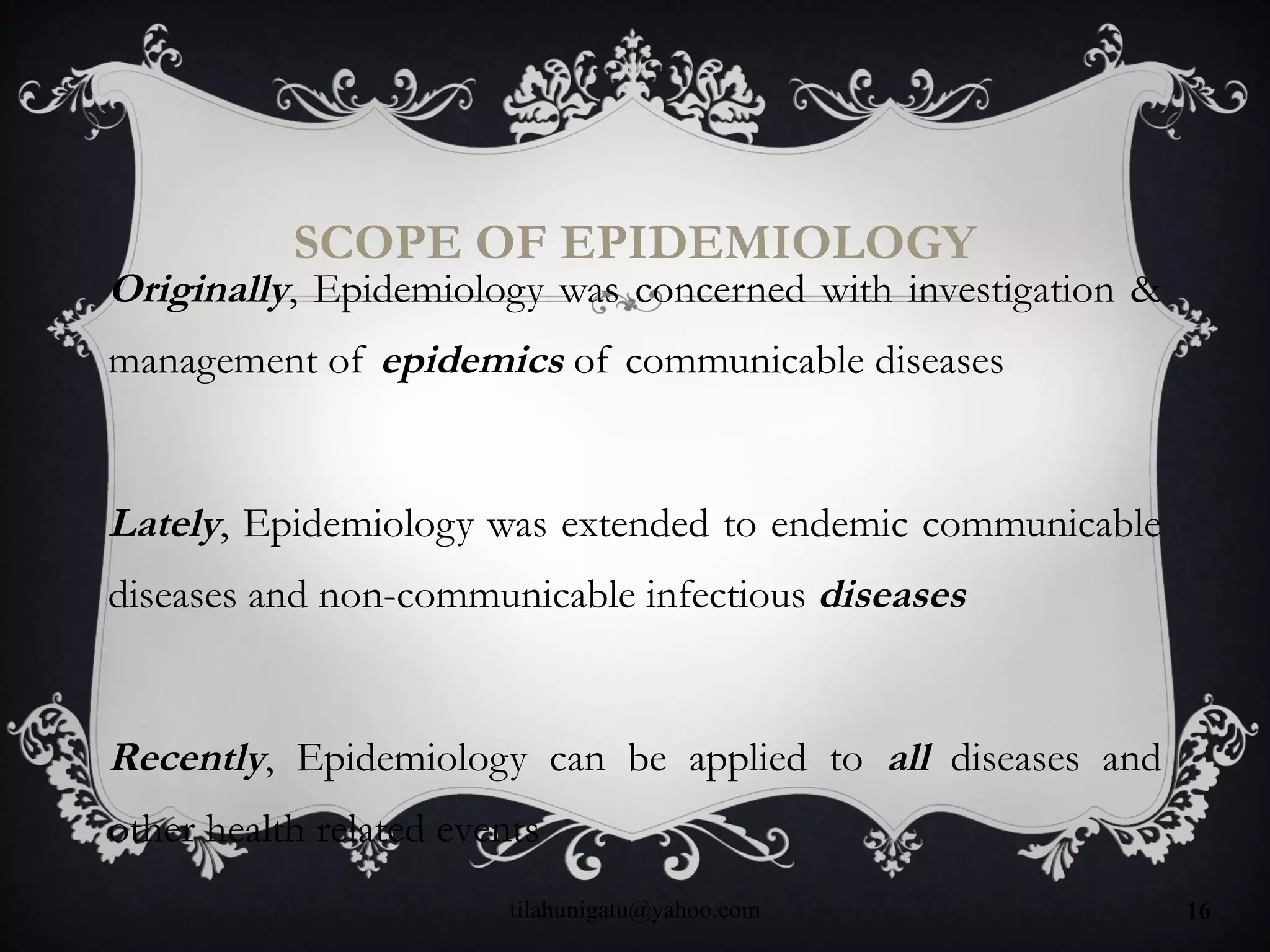 SCOPE OF EPIDEMIOLOGY
Originally, Epidemiology was concerned with investigation &
management of epidemics of communicable diseases
Lately, Epidemiology was extended to endemic communicable
diseases and non-communicable infectious diseases
Recently, Epidemiology can be applied to all diseases and
other health related events
tilahunigatu@yahoo.com 16
 