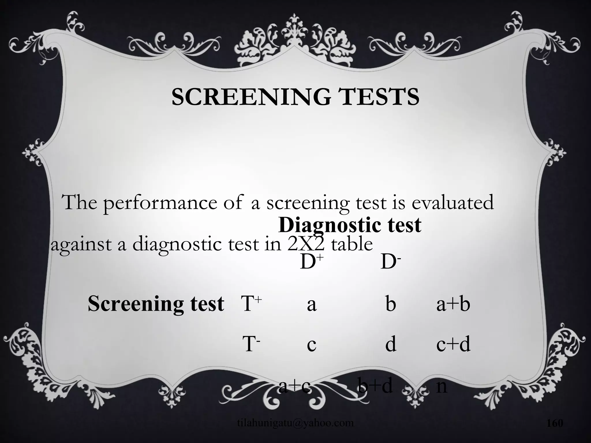 SCREENING TESTS
The performance of a screening test is evaluated
against a diagnostic test in 2X2 table
Diagnostic test
D+
D-
Screening test T+
a b a+b
T-
c d c+d
a+c b+d n
tilahunigatu@yahoo.com 160
 