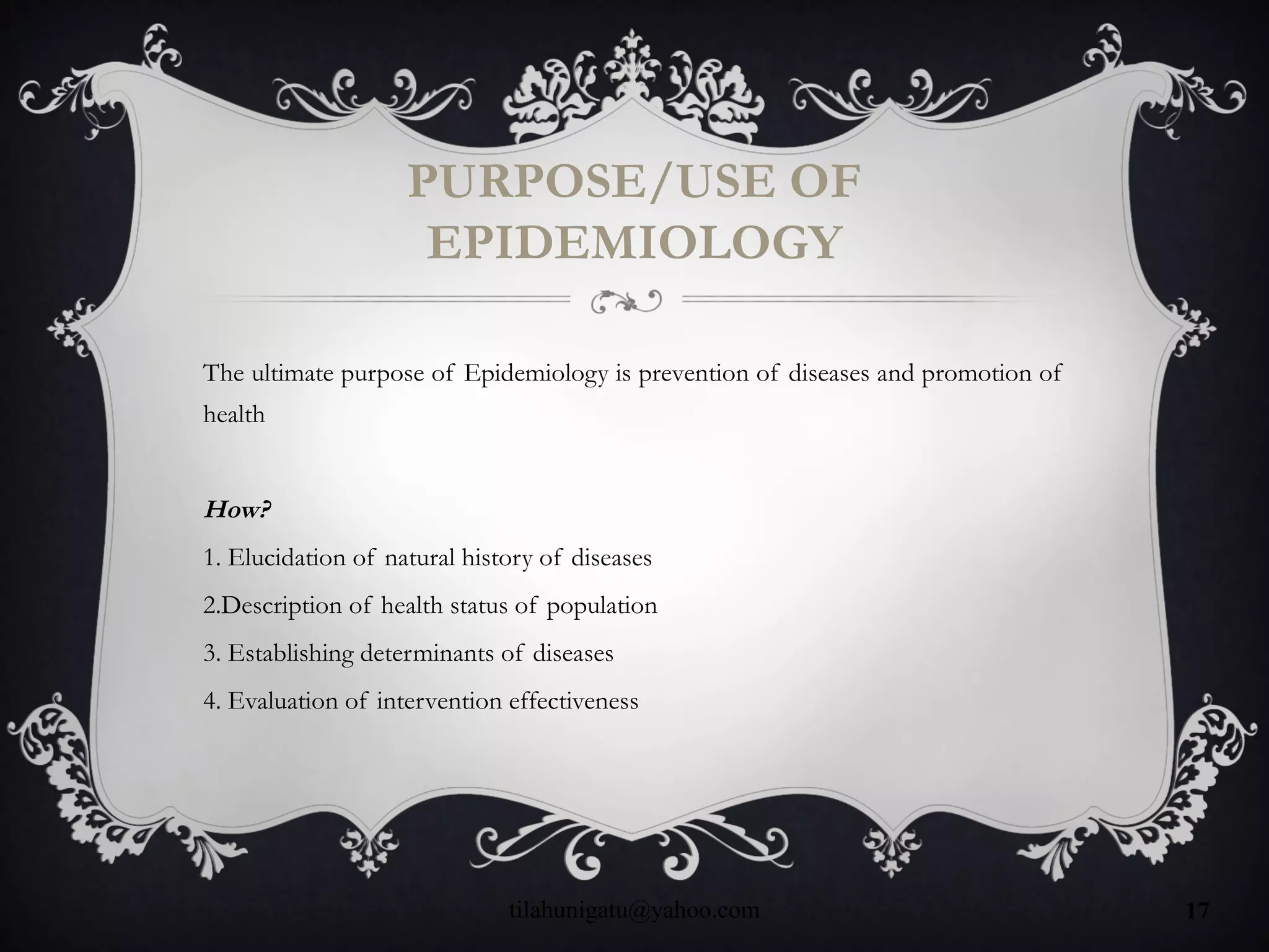 PURPOSE/USE OF
EPIDEMIOLOGY
The ultimate purpose of Epidemiology is prevention of diseases and promotion of
health
How?
1. Elucidation of natural history of diseases
2.Description of health status of population
3. Establishing determinants of diseases
4. Evaluation of intervention effectiveness
tilahunigatu@yahoo.com 17
 