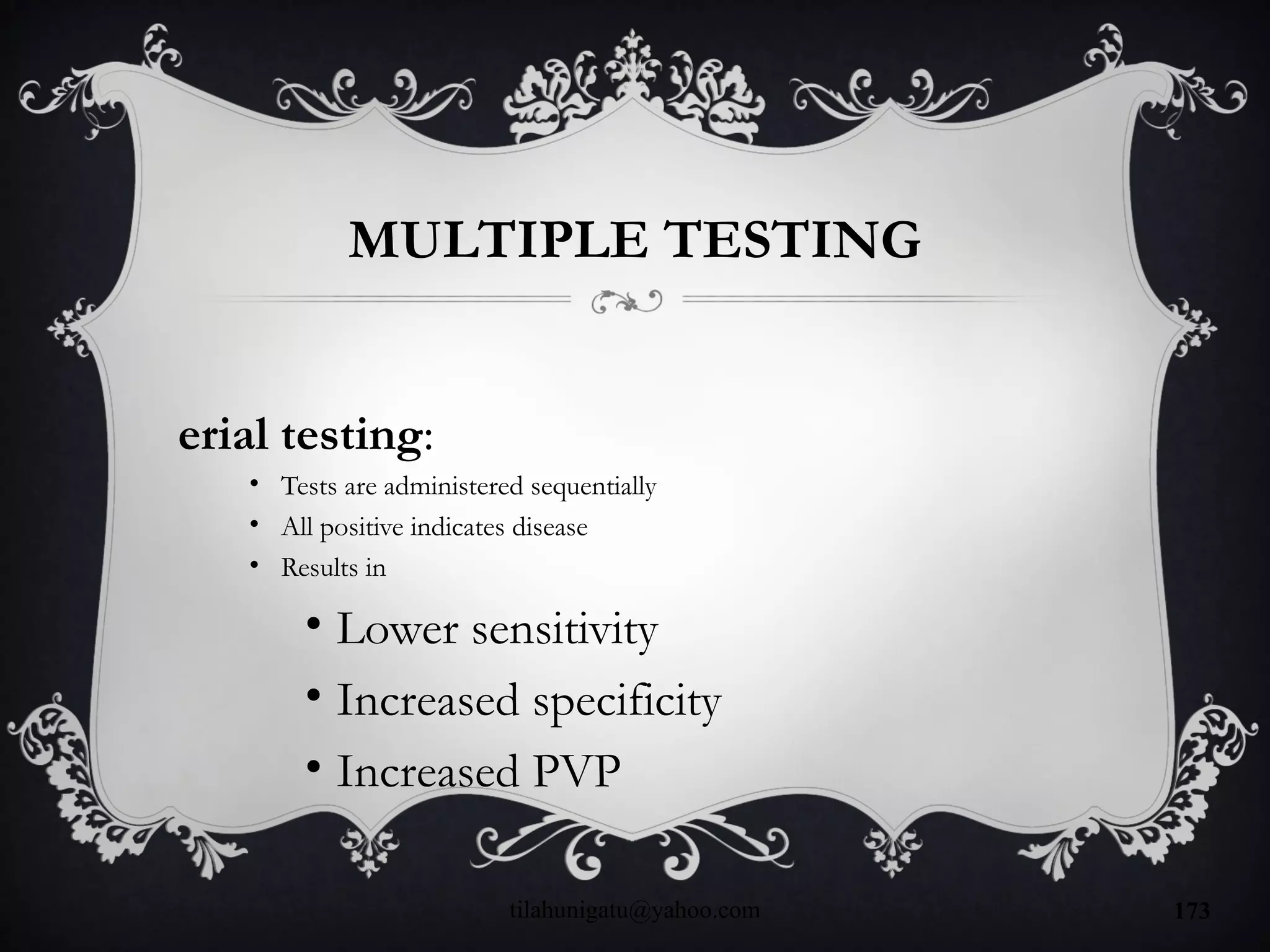MULTIPLE TESTING
erial testing:
• Tests are administered sequentially
• All positive indicates disease
• Results in
• Lower sensitivity
• Increased specificity
• Increased PVP
tilahunigatu@yahoo.com 173
 