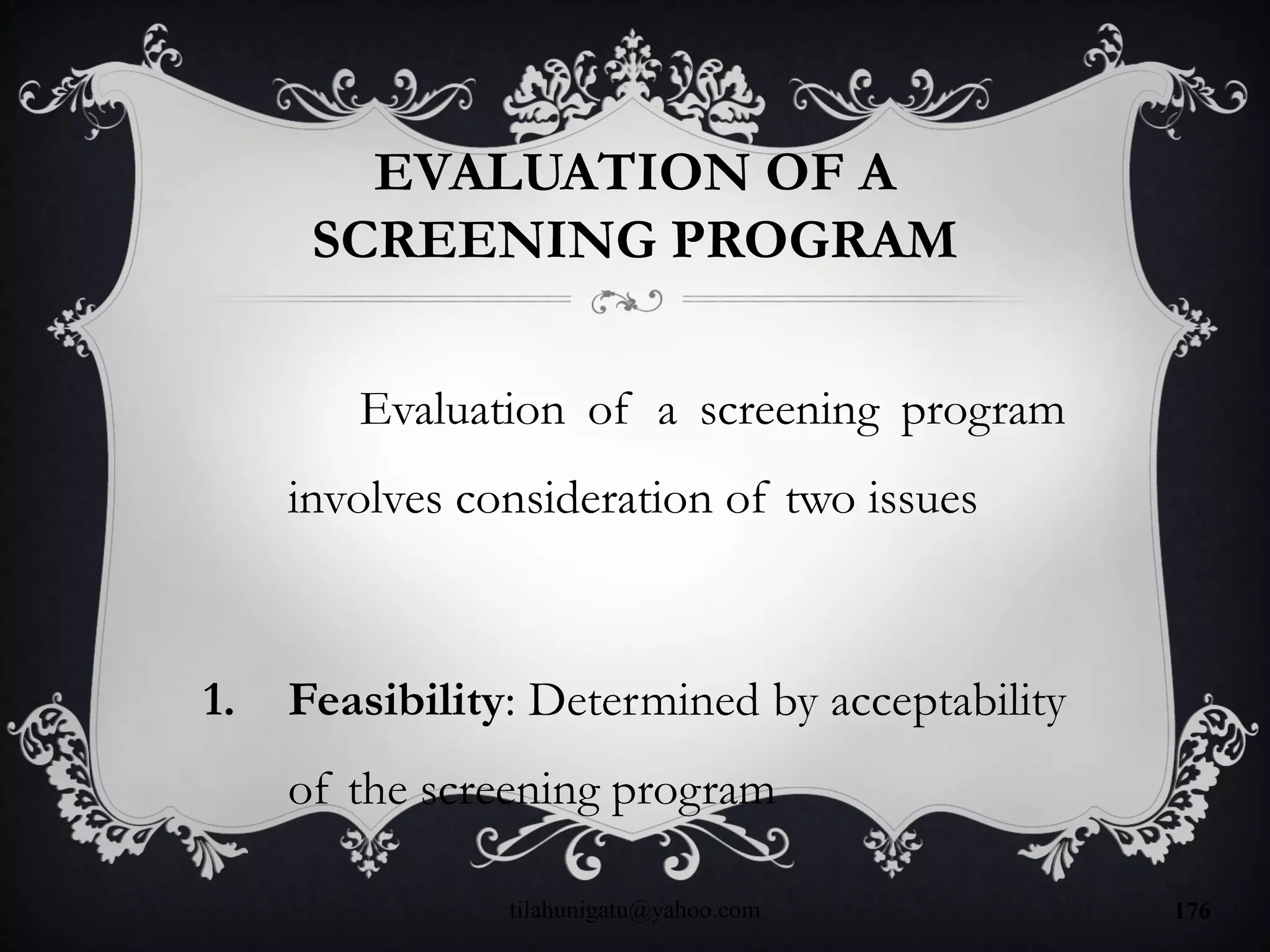 EVALUATION OF A
SCREENING PROGRAM
Evaluation of a screening program
involves consideration of two issues
1. Feasibility: Determined by acceptability
of the screening program
tilahunigatu@yahoo.com 176
 