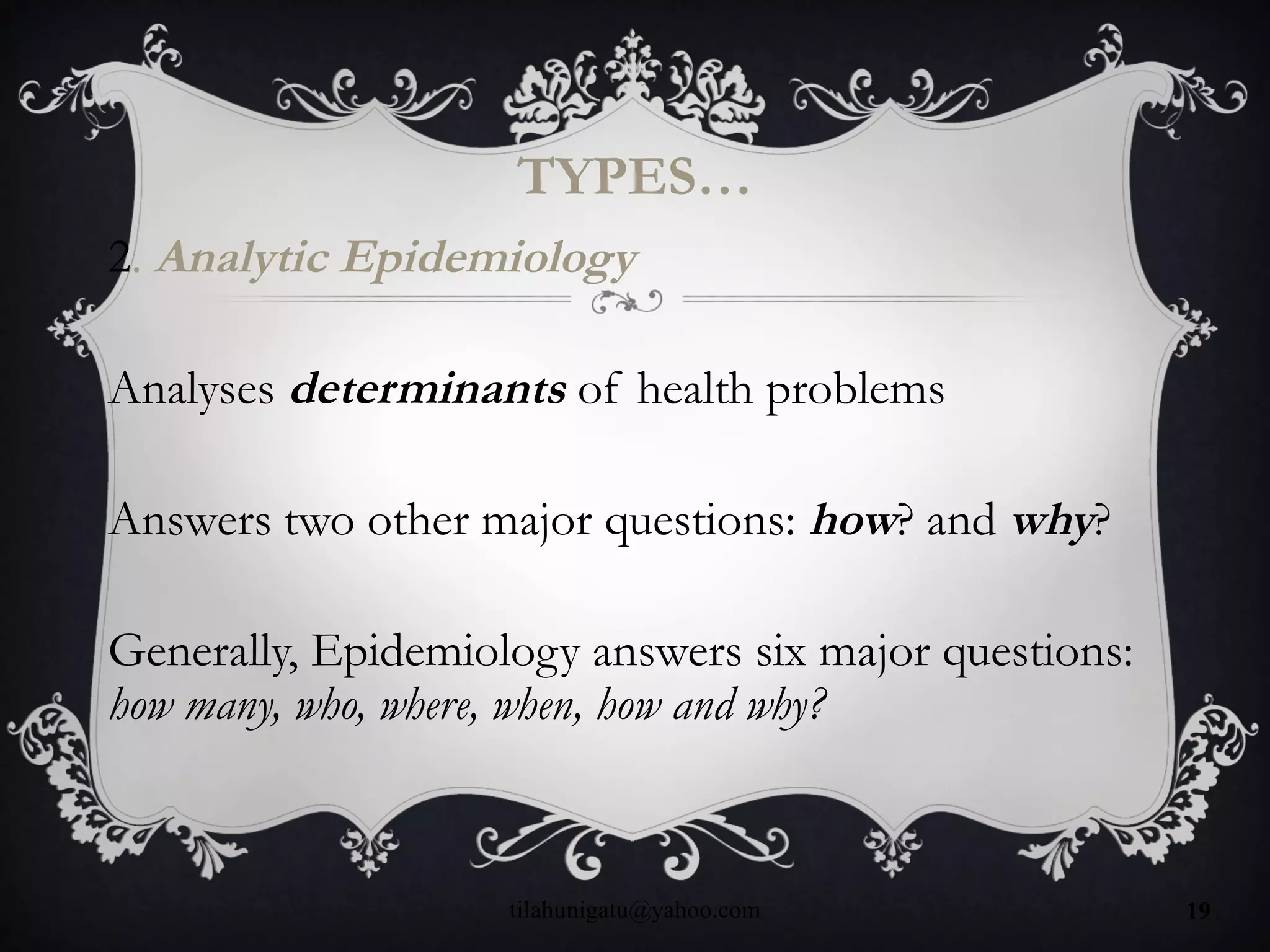 TYPES…
2. Analytic Epidemiology
Analyses determinants of health problems
Answers two other major questions: how? and why?
Generally, Epidemiology answers six major questions:
how many, who, where, when, how and why?
tilahunigatu@yahoo.com 19
 