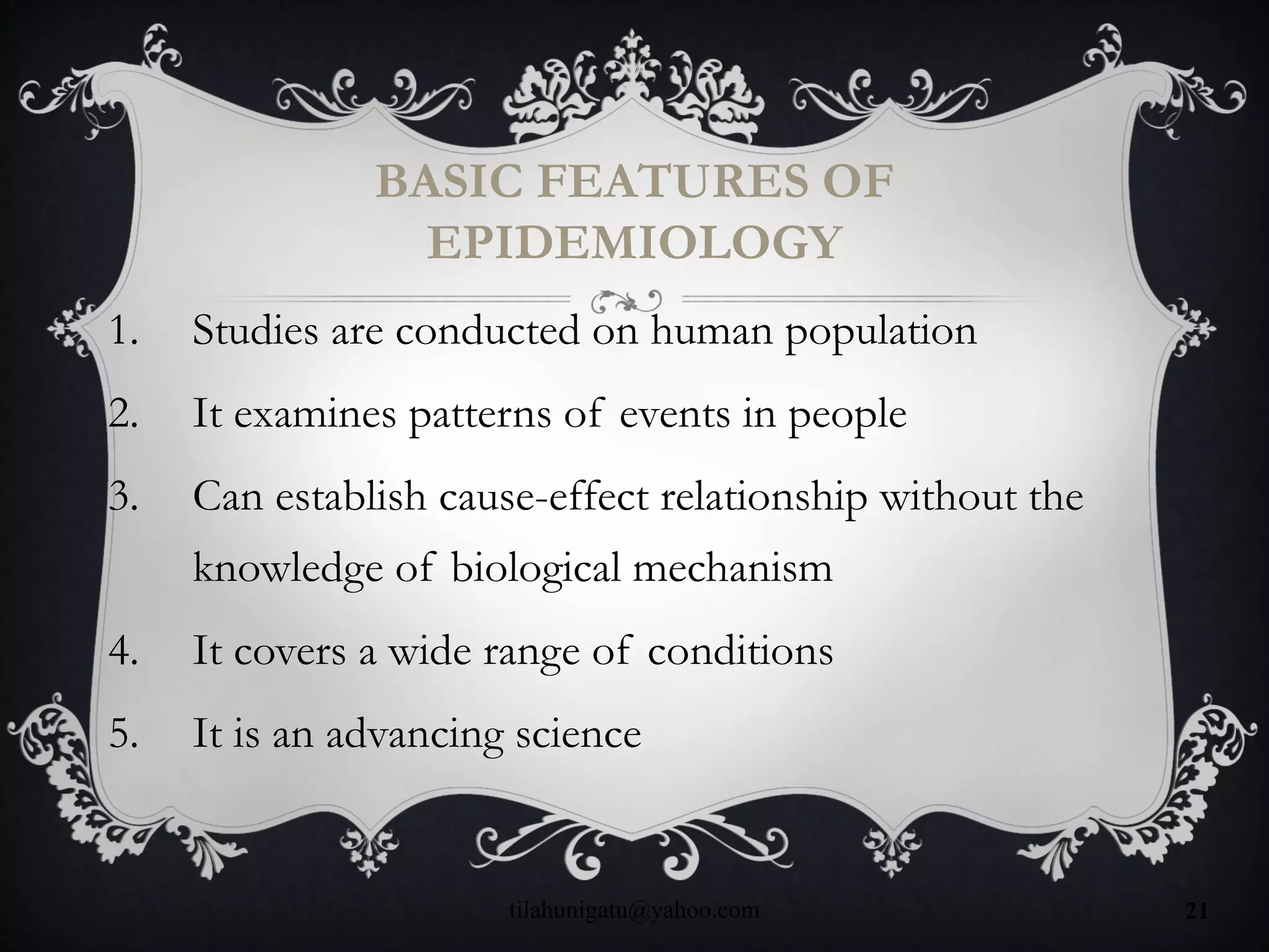 BASIC FEATURES OF
EPIDEMIOLOGY
1. Studies are conducted on human population
2. It examines patterns of events in people
3. Can establish cause-effect relationship without the
knowledge of biological mechanism
4. It covers a wide range of conditions
5. It is an advancing science
tilahunigatu@yahoo.com 21
 