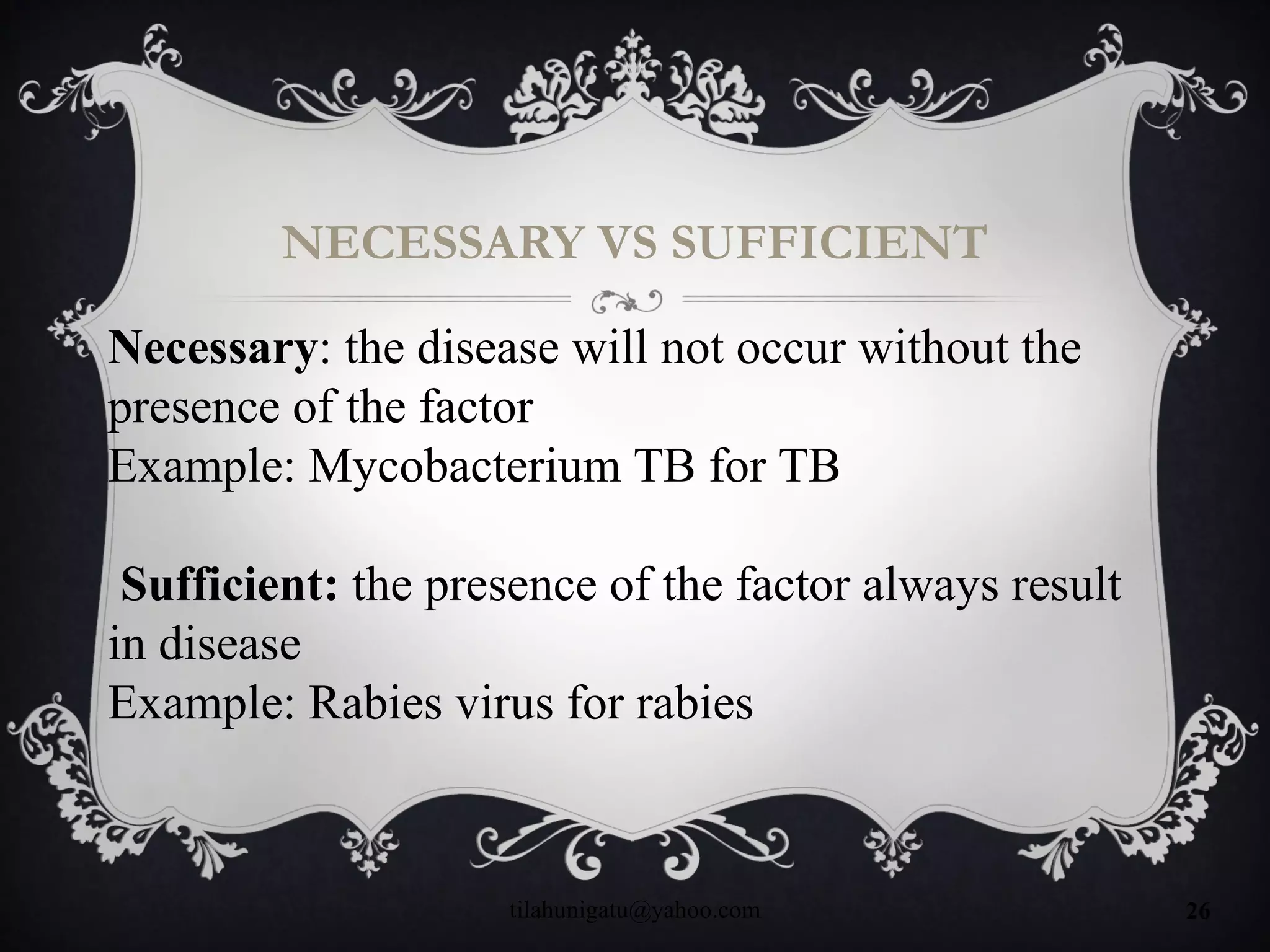 NECESSARY VS SUFFICIENT
tilahunigatu@yahoo.com 26
Necessary: the disease will not occur without the
presence of the factor
Example: Mycobacterium TB for TB
Sufficient: the presence of the factor always result
in disease
Example: Rabies virus for rabies
 