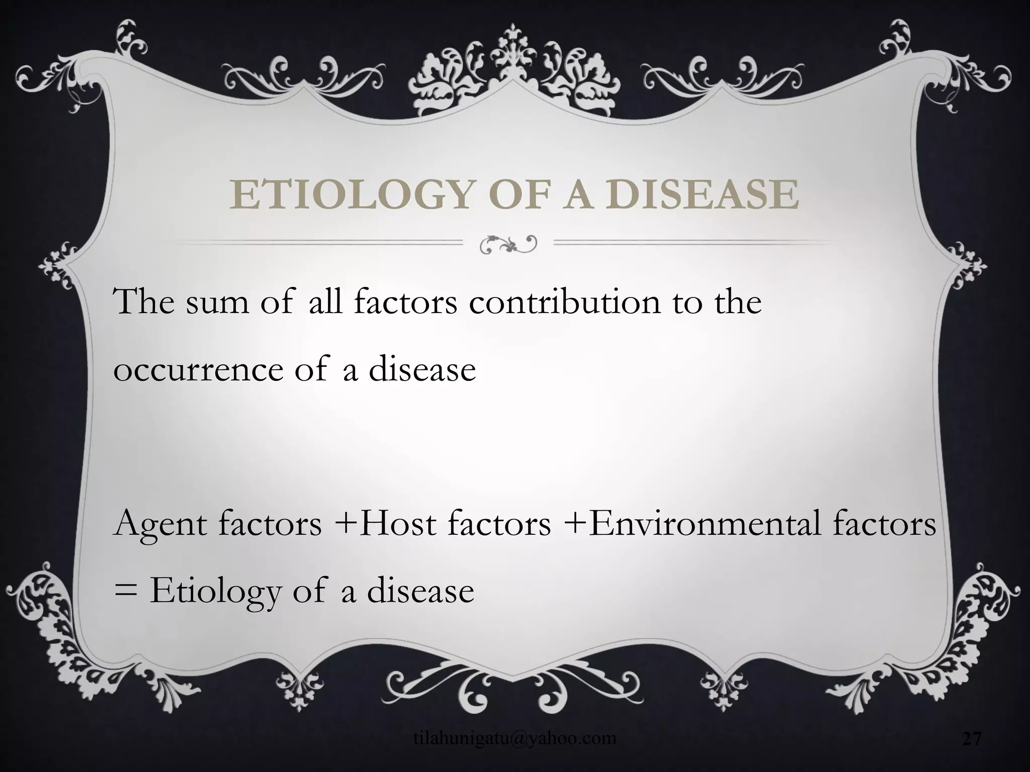 ETIOLOGY OF A DISEASE
The sum of all factors contribution to the
occurrence of a disease
Agent factors +Host factors +Environmental factors
= Etiology of a disease
tilahunigatu@yahoo.com 27
 