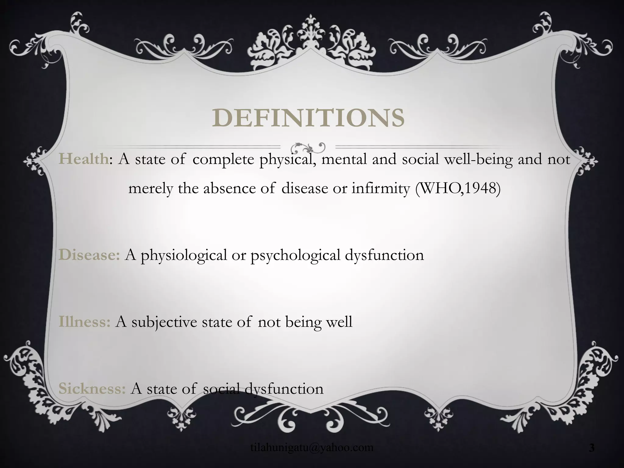 DEFINITIONS
Health: A state of complete physical, mental and social well-being and not
merely the absence of disease or infirmity (WHO,1948)
Disease: A physiological or psychological dysfunction
Illness: A subjective state of not being well
Sickness: A state of social dysfunction
tilahunigatu@yahoo.com 3
 