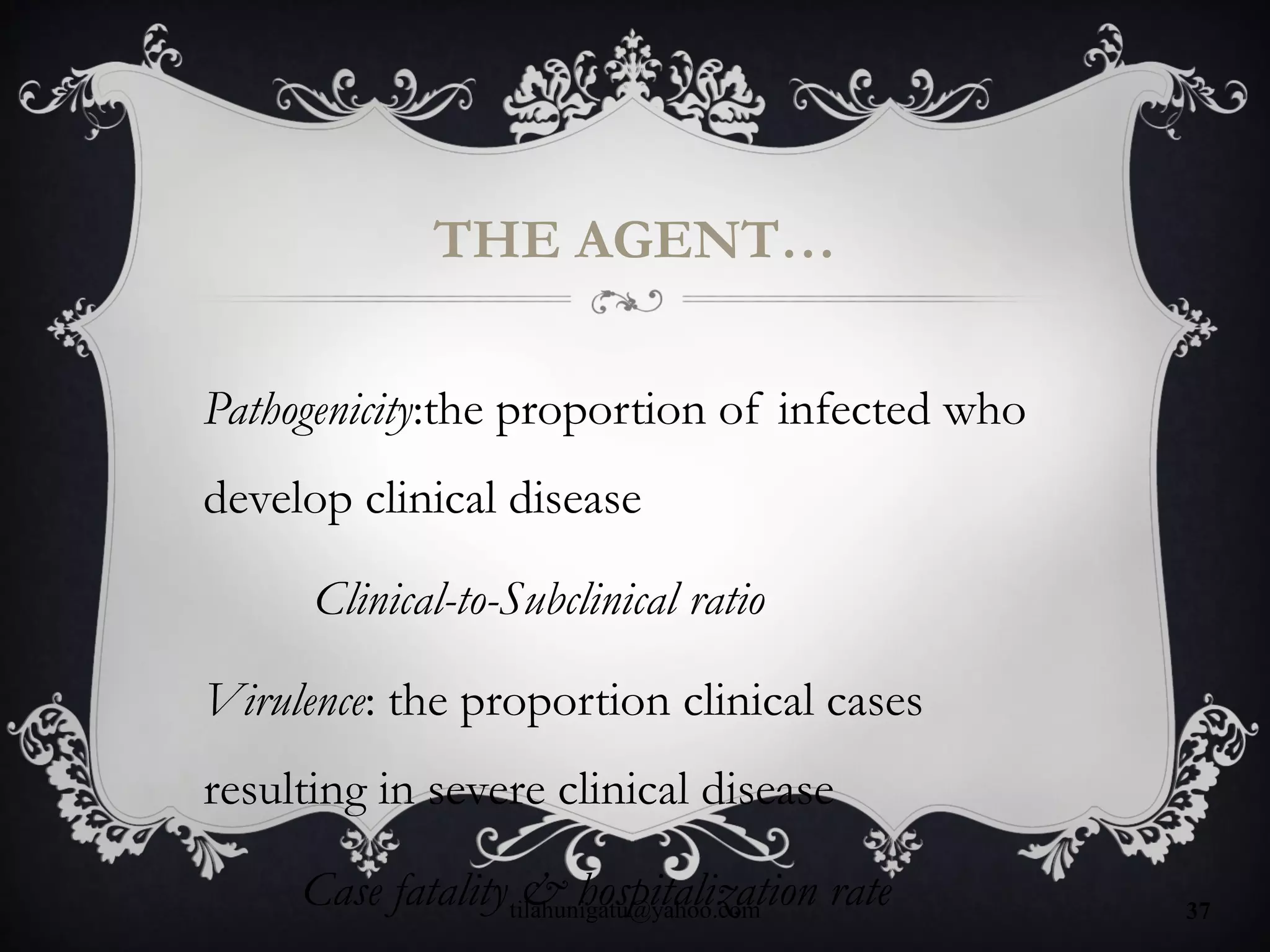 THE AGENT…
Pathogenicity:the proportion of infected who
develop clinical disease
Clinical-to-Subclinical ratio
Virulence: the proportion clinical cases
resulting in severe clinical disease
Case fatality & hospitalization ratetilahunigatu@yahoo.com 37
 