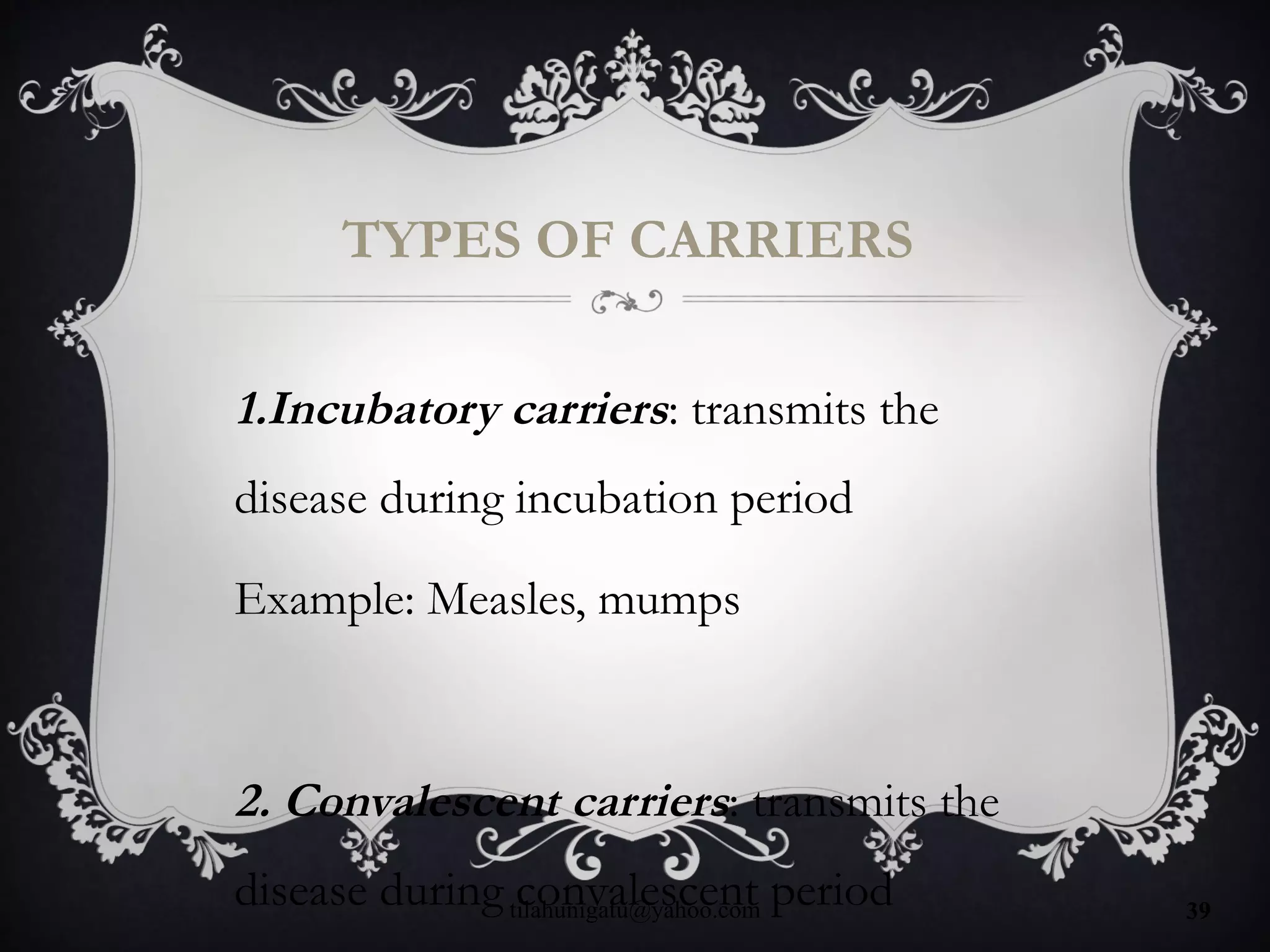 TYPES OF CARRIERS
1.Incubatory carriers: transmits the
disease during incubation period
Example: Measles, mumps
2. Convalescent carriers: transmits the
disease during convalescent periodtilahunigatu@yahoo.com 39
 