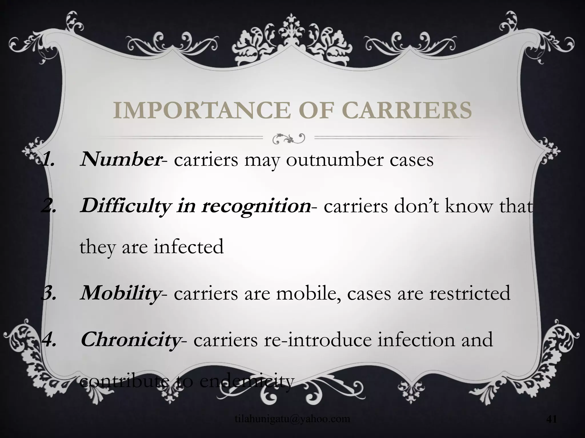 IMPORTANCE OF CARRIERS
1. Number- carriers may outnumber cases
2. Difficulty in recognition- carriers don’t know that
they are infected
3. Mobility- carriers are mobile, cases are restricted
4. Chronicity- carriers re-introduce infection and
contribute to endemicity
tilahunigatu@yahoo.com 41
 