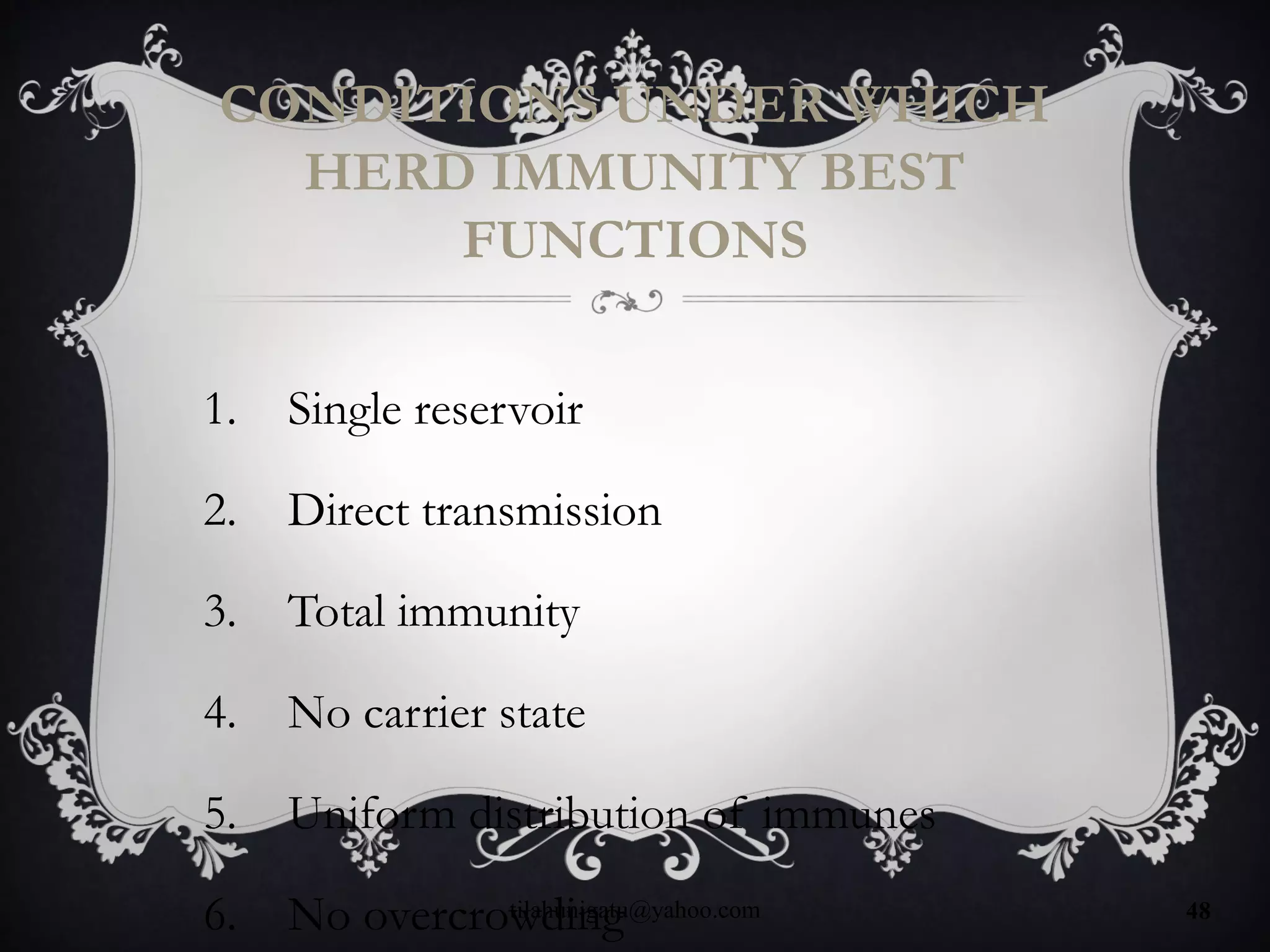 CONDITIONS UNDER WHICH
HERD IMMUNITY BEST
FUNCTIONS
1. Single reservoir
2. Direct transmission
3. Total immunity
4. No carrier state
5. Uniform distribution of immunes
6. No overcrowdingtilahunigatu@yahoo.com 48
 
