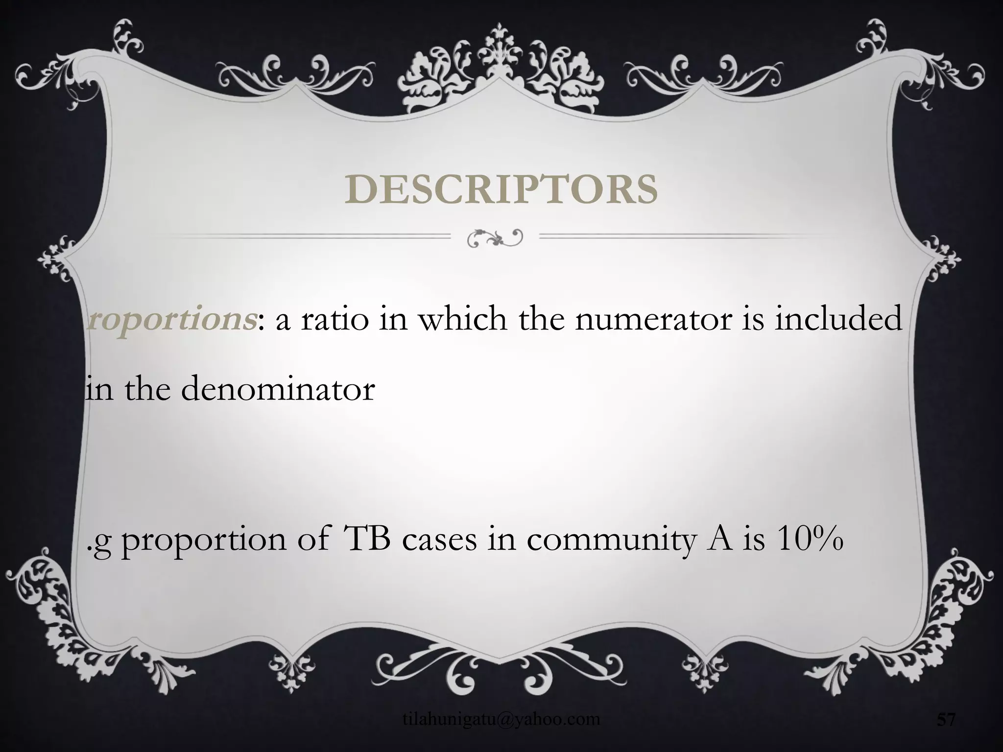 DESCRIPTORS
roportions: a ratio in which the numerator is included
in the denominator
.g proportion of TB cases in community A is 10%
tilahunigatu@yahoo.com 57
 