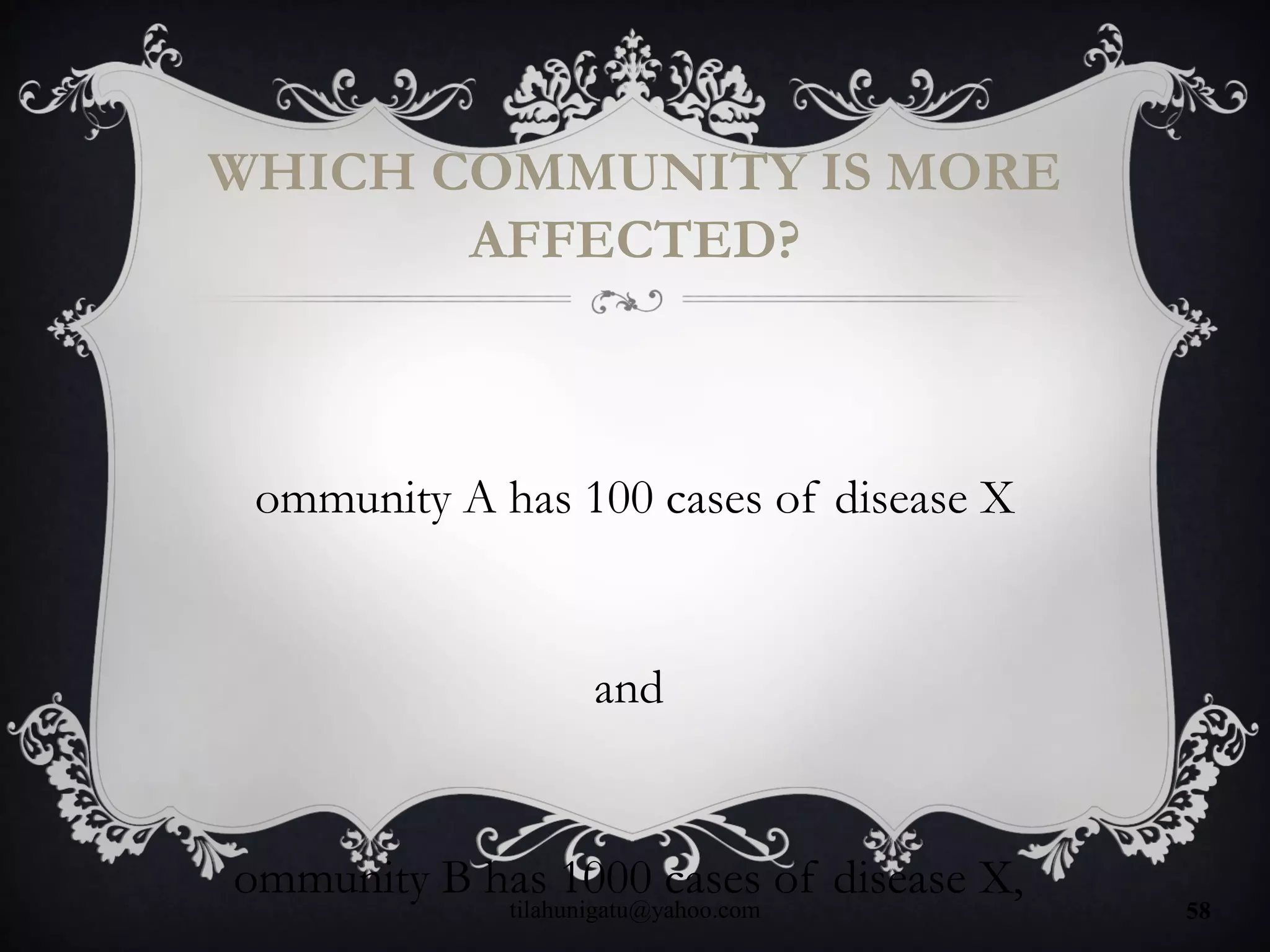 WHICH COMMUNITY IS MORE
AFFECTED?
ommunity A has 100 cases of disease X
and
ommunity B has 1000 cases of disease X,
tilahunigatu@yahoo.com 58
 
